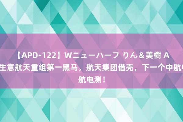 【APD-122】Wニューハーフ りん＆美樹 A股：生意航天重组第一黑马，航天集团借壳，下一个中航电测！