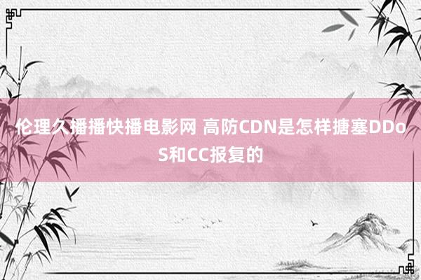 伦理久播播快播电影网 高防CDN是怎样搪塞DDoS和CC报复的