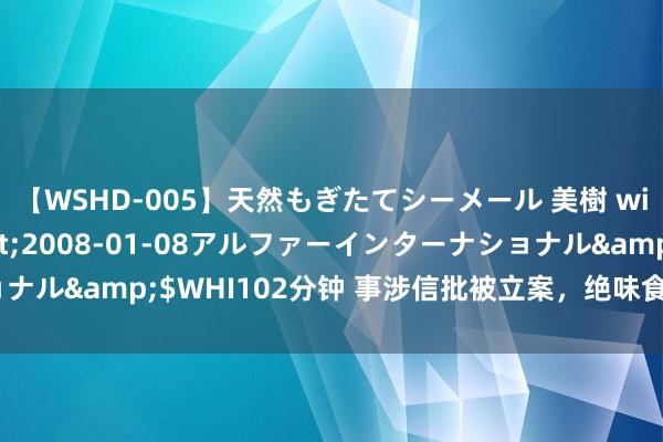 【WSHD-005】天然もぎたてシーメール 美樹 with りん</a>2008-01-08アルファーインターナショナル&$WHI102分钟 事涉信批被立案，绝味食物缘何2个月后才公告