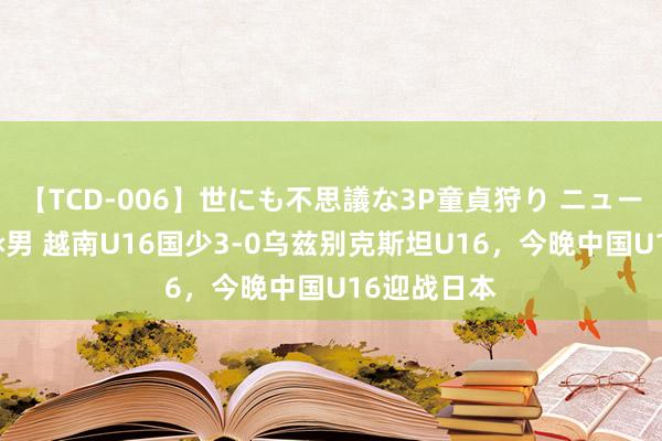 【TCD-006】世にも不思議な3P童貞狩り ニューハーフ×女×男 越南U16国少3-0乌兹别克斯坦U16，今晚中国U16迎战日本