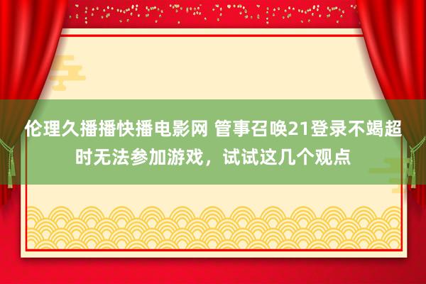 伦理久播播快播电影网 管事召唤21登录不竭超时无法参加游戏，试试这几个观点