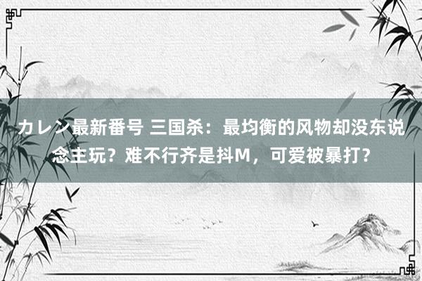 カレン最新番号 三国杀：最均衡的风物却没东说念主玩？难不行齐是抖M，可爱被暴打？