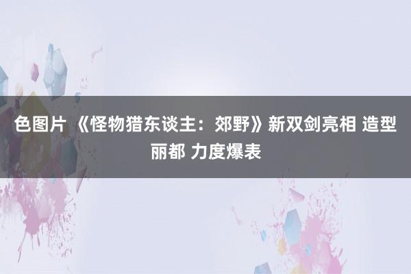 色图片 《怪物猎东谈主：郊野》新双剑亮相 造型丽都 力度爆表