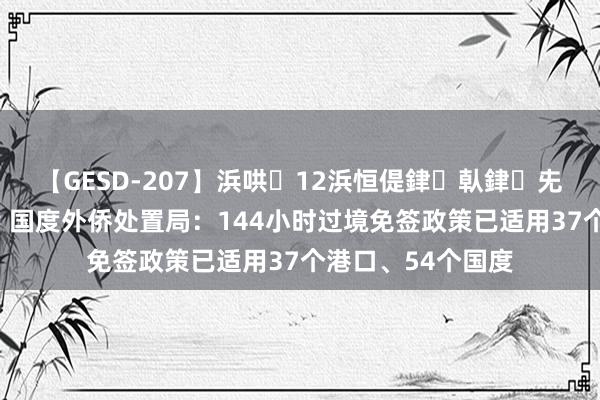 【GESD-207】浜哄12浜恒偍銉倝銉兂銉€銉笺儵銉炽儔 国度外侨处置局：144小时过境免签政策已适用37个港口、54个国度