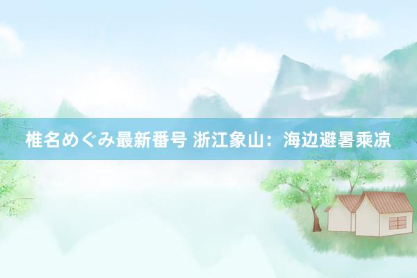 椎名めぐみ最新番号 浙江象山：海边避暑乘凉