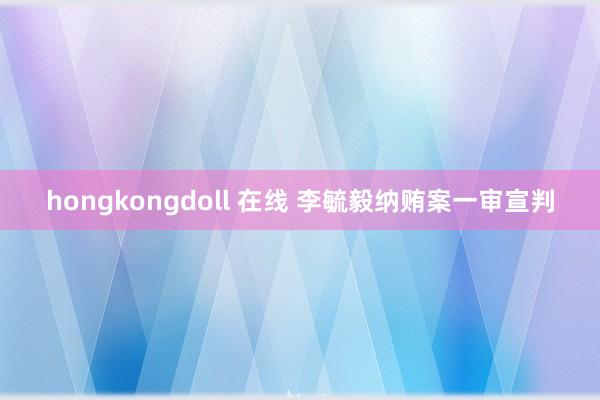 hongkongdoll 在线 李毓毅纳贿案一审宣判