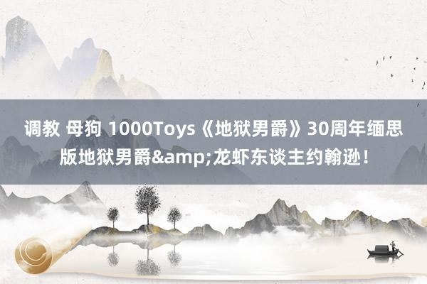 调教 母狗 1000Toys《地狱男爵》30周年缅思版地狱男爵&龙虾东谈主约翰逊！