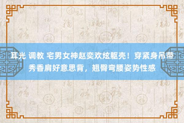 耳光 调教 宅男女神赵奕欢炫躯壳！穿紧身吊带秀香肩好意思背，翘臀弯腰姿势性感