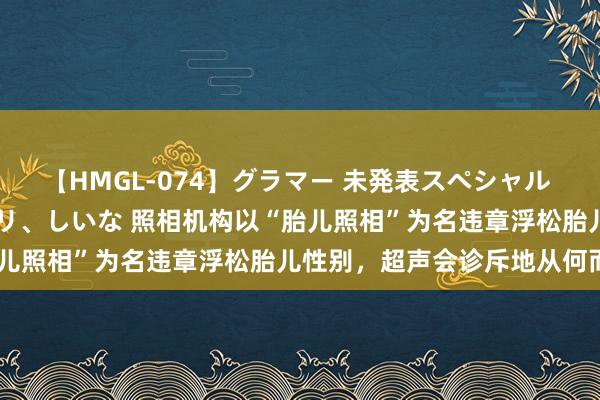 【HMGL-074】グラマー 未発表スペシャル 7 ゆず、MARIA、アメリ、しいな 照相机构以“胎儿照相”为名违章浮松胎儿性别，超声会诊斥地从何而来？