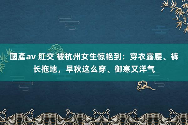 國產av 肛交 被杭州女生惊艳到：穿衣露腰、裤长拖地，早秋这么穿、御寒又洋气