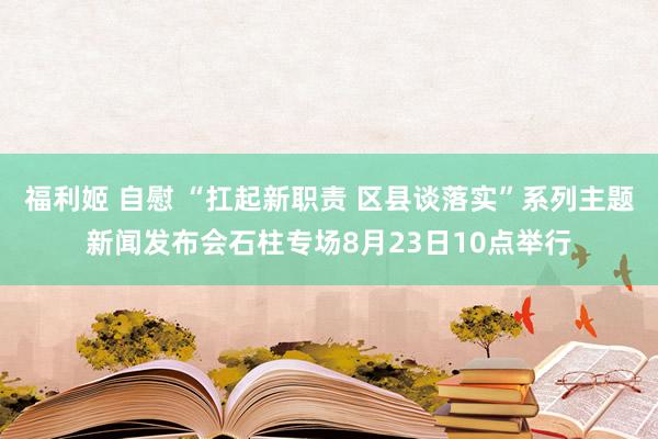 福利姬 自慰 “扛起新职责 区县谈落实”系列主题新闻发布会石柱专场8月23日10点举行