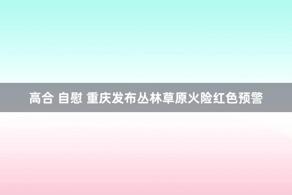 高合 自慰 重庆发布丛林草原火险红色预警