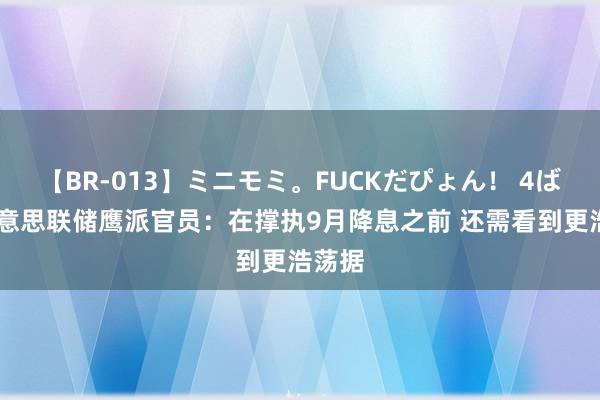 【BR-013】ミニモミ。FUCKだぴょん！ 4ばん 好意思联储鹰派官员：在撑执9月降息之前 还需看到更浩荡据