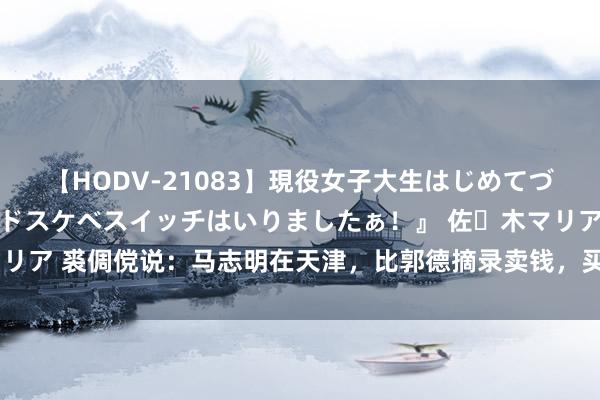 【HODV-21083】現役女子大生はじめてづくしのセックス 『私のドスケベスイッチはいりましたぁ！』 佐々木マリア 裘倜傥说：马志明在天津，比郭德摘录卖钱，买票列队能排出二里地