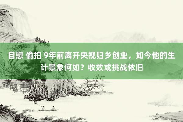 自慰 偷拍 9年前离开央视归乡创业，如今他的生计景象何如？收效或挑战依旧