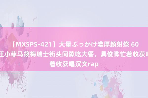 【MXSPS-421】大量ぶっかけ濃厚顔射祭 60人5時間 汪小菲马筱梅瑞士街头间隙吃大餐，具俊晔忙着收获唱汉文rap