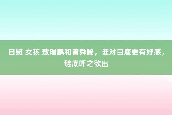 自慰 女孩 敖瑞鹏和曾舜晞，谁对白鹿更有好感，谜底呼之欲出