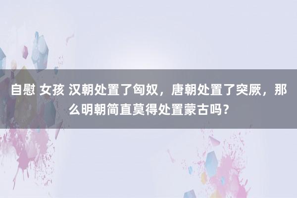 自慰 女孩 汉朝处置了匈奴，唐朝处置了突厥，那么明朝简直莫得处置蒙古吗？