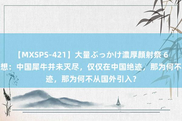 【MXSPS-421】大量ぶっかけ濃厚顔射祭 60人5時間 回想：中国犀牛并未灭尽，仅仅在中国绝迹，那为何不从国外引入？