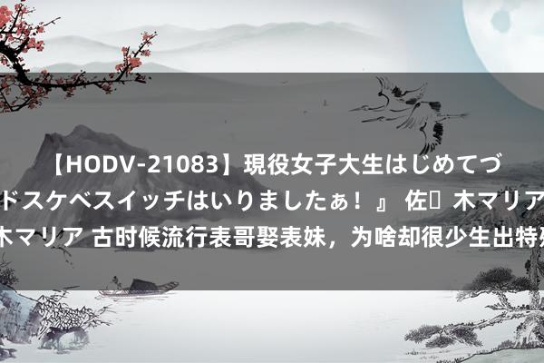 【HODV-21083】現役女子大生はじめてづくしのセックス 『私のドスケベスイッチはいりましたぁ！』 佐々木マリア 古时候流行表哥娶表妹，为啥却很少生出特殊儿？原因很粗豪