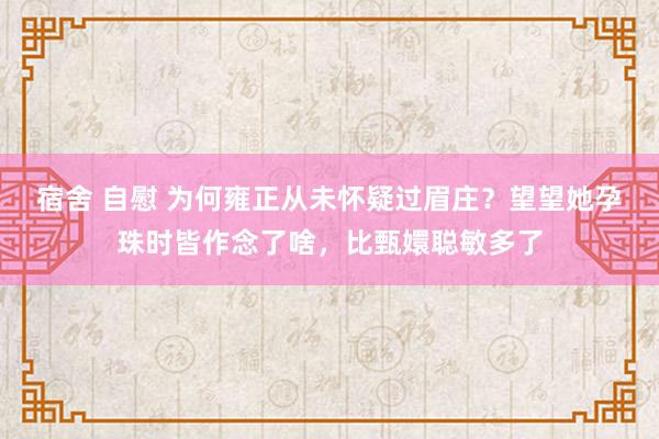 宿舍 自慰 为何雍正从未怀疑过眉庄？望望她孕珠时皆作念了啥，比甄嬛聪敏多了