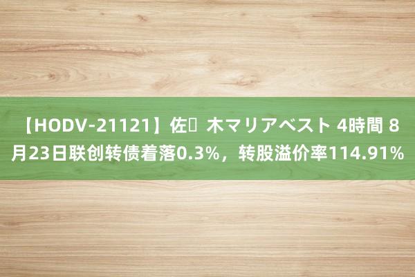 【HODV-21121】佐々木マリアベスト 4時間 8月23日联创转债着落0.3%，转股溢价率114.91%