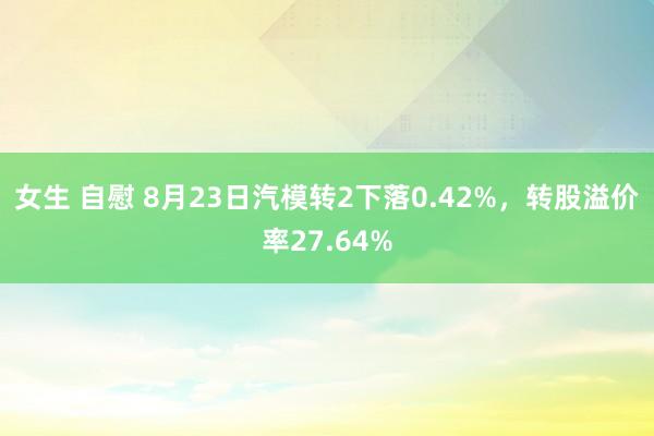 女生 自慰 8月23日汽模转2下落0.42%，转股溢价率27.64%