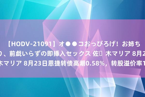 【HODV-21091】オ●●コおっぴろげ！お姉ちゃん 四六時中濡れまくり、前戯いらずの即挿入セックス 佐々木マリア 8月23日恩捷转债高潮0.58%，转股溢价率168.43%