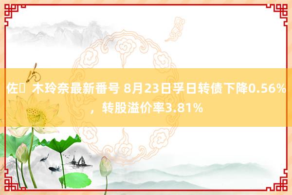 佐々木玲奈最新番号 8月23日孚日转债下降0.56%，转股溢价率3.81%