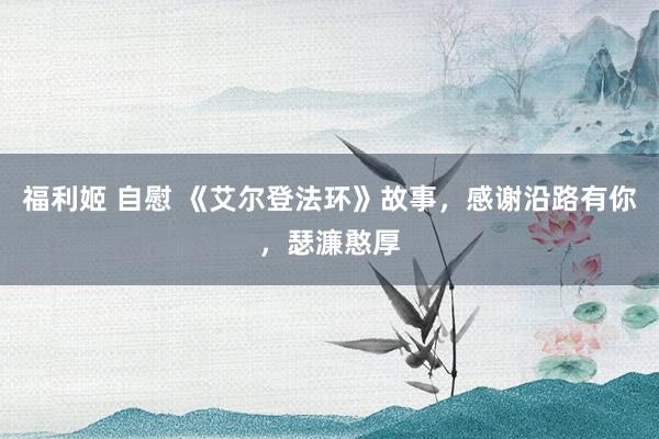 福利姬 自慰 《艾尔登法环》故事，感谢沿路有你，瑟濂憨厚