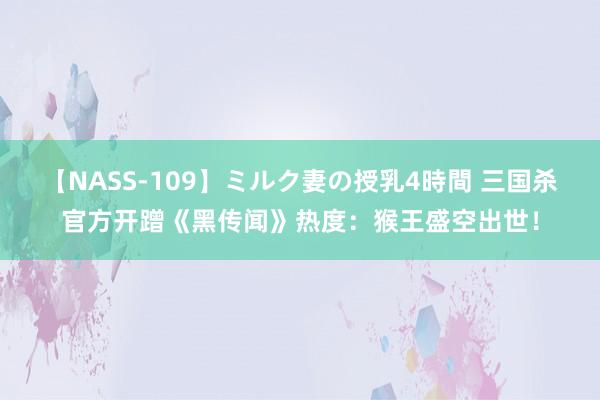 【NASS-109】ミルク妻の授乳4時間 三国杀官方开蹭《黑传闻》热度：猴王盛空出世！