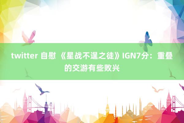 twitter 自慰 《星战不逞之徒》IGN7分：重叠的交游有些败兴