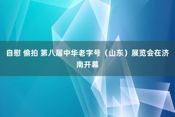 自慰 偷拍 第八届中华老字号（山东）展览会在济南开幕