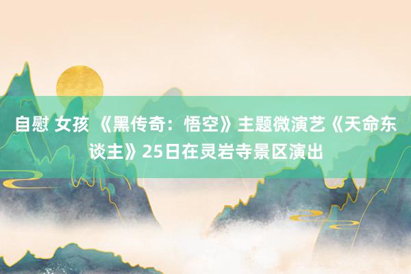 自慰 女孩 《黑传奇：悟空》主题微演艺《天命东谈主》25日在灵岩寺景区演出