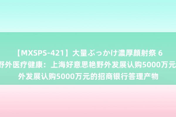 【MXSPS-421】大量ぶっかけ濃厚顔射祭 60人5時間 好意思艳野外医疗健康：上海好意思艳野外发展认购5000万元的招商银行答理产物