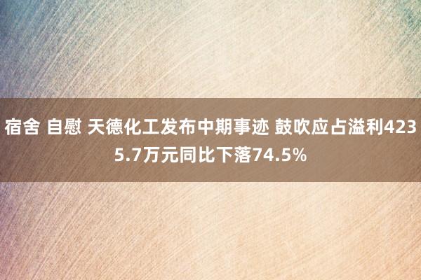 宿舍 自慰 天德化工发布中期事迹 鼓吹应占溢利4235.7万元同比下落74.5%