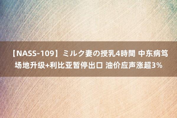 【NASS-109】ミルク妻の授乳4時間 中东病笃场地升级+利比亚暂停出口 油价应声涨超3%