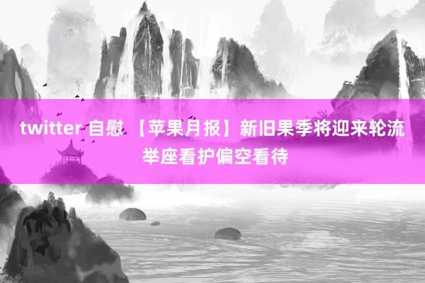 twitter 自慰 【苹果月报】新旧果季将迎来轮流 举座看护偏空看待