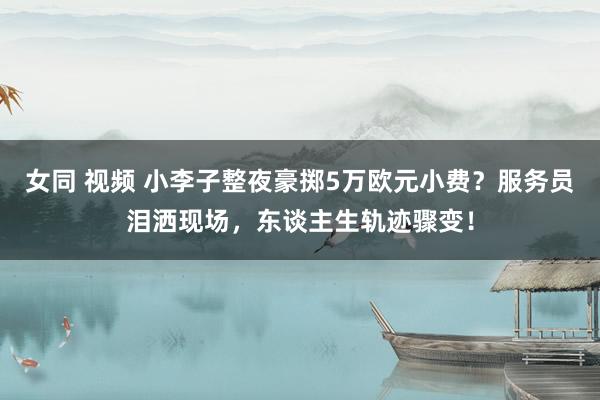 女同 视频 小李子整夜豪掷5万欧元小费？服务员泪洒现场，东谈主生轨迹骤变！