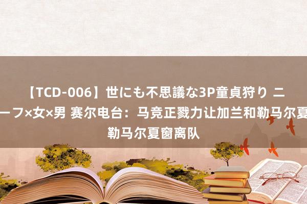 【TCD-006】世にも不思議な3P童貞狩り ニューハーフ×女×男 赛尔电台：马竞正戮力让加兰和勒马尔夏窗离队