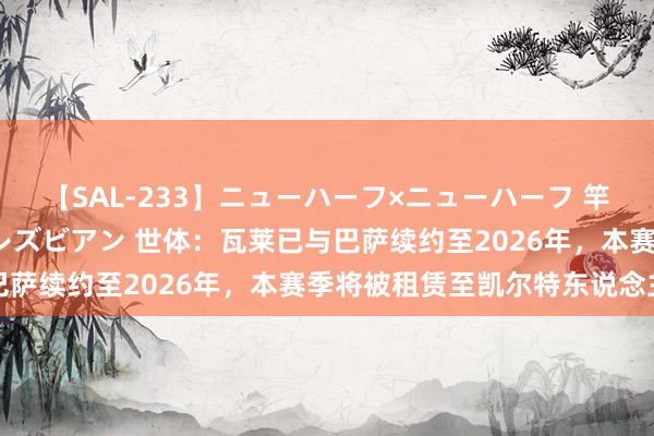 【SAL-233】ニューハーフ×ニューハーフ 竿有り同性愛まるごとNHレズビアン 世体：瓦莱已与巴萨续约至2026年，本赛季将被租赁至凯尔特东说念主