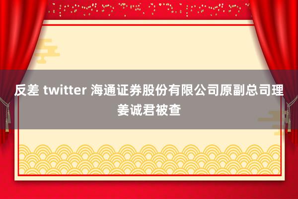 反差 twitter 海通证券股份有限公司原副总司理姜诚君被查