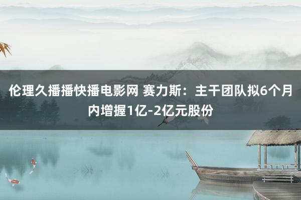 伦理久播播快播电影网 赛力斯：主干团队拟6个月内增握1亿-2亿元股份