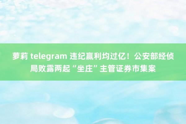 萝莉 telegram 违纪赢利均过亿！公安部经侦局败露两起“坐庄”主管证券市集案