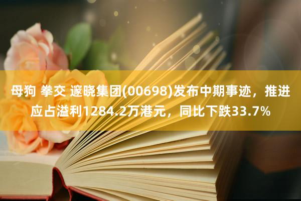 母狗 拳交 邃晓集团(00698)发布中期事迹，推进应占溢利1284.2万港元，同比下跌33.7%