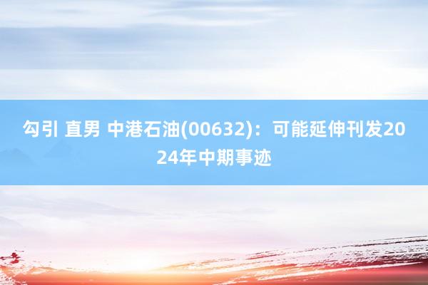 勾引 直男 中港石油(00632)：可能延伸刊发2024年中期事迹