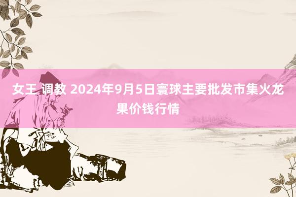 女王 调教 2024年9月5日寰球主要批发市集火龙果价钱行情