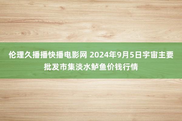 伦理久播播快播电影网 2024年9月5日宇宙主要批发市集淡水鲈鱼价钱行情