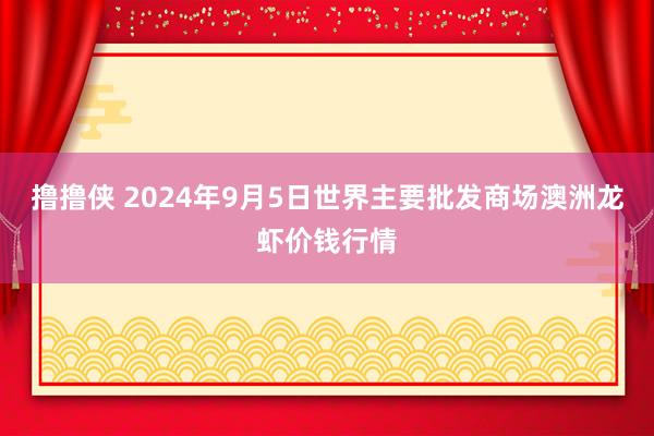 撸撸侠 2024年9月5日世界主要批发商场澳洲龙虾价钱行情