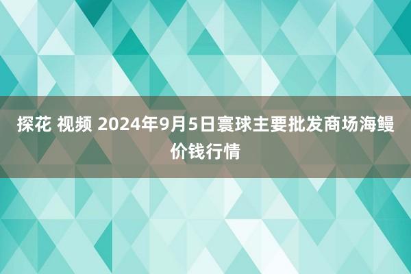 探花 视频 2024年9月5日寰球主要批发商场海鳗价钱行情